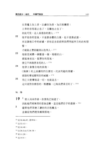 第四部分:卷四                  所羅門智訓          143




         在香爐上加上香，以禱告為祭，為百姓贖罪;

         上帝的忿怒就止息了，災難也止住了。

         如此可見，這人真是你的僕人。 276
22       他平息你的怒氣，不是靠身體的力量，也不是靠武器，

         而是靠他口中的祈禱，求你記念從前與我們列祖所立的約和盟

         誓，

         才能阻止懲罰臨到以色列人。 277

23       他眼見屍體一個壓著一個，堆積如山，

         便挺身而出，抵禦你的怒氣，

         使它不再傷害未死的人。 278

24
         他穿上象徵全地的長抱，

         (胸牌)的上面讓有四行寶石，代表列祖的榮耀，

         頭頂的華冠顯明你的威嚴。 279

25       死亡天使懼怕這一切，也就退去。

         這只是對你憤怒的一點體驗，已夠我們承受的了。 28 日



紅海



19 1 惡人尚未作惡，你預先已知道了。
         因此他們被無情的怒氣追擊，直至他們日子的盡頭。 28 1
2        儘管他們答應了讓你的百姓離去，

         並催促他們趕快離開那地，



275 民 16 :4 6 ， 47; 詩 99:6 。

拍出 32: 13 。

2市民 16:48         。


279 出 28:2 ， 6 ， 17 ， 36-38 。

圳來 11 :28 。

281 出 14:4    。
 