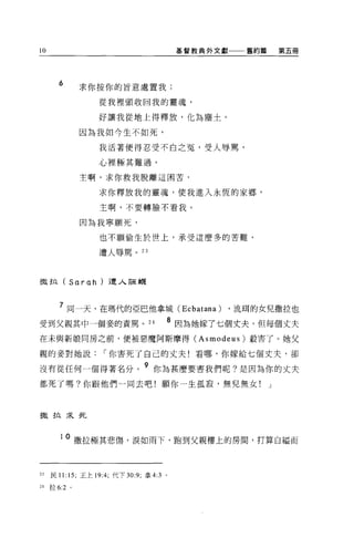 l    AV
                                                      基督教典外文獻一一←舊約篇       第五冊




            6       求你按你的旨意處置我;

                        從我裡頭收回我的靈魂，

                        好讓我從地上得釋放，化為塵士。

                    因為我如今生不如死，

                        我活著便得忍受不白之冤，受人辱罵，

                        心裡極其難過。

                    主啊，求你救我脫離這困苦，

                        求你釋放我的靈魂，使我進入永恆的家鄉，

                        主啊，不要轉臉不看我。

                    因為我寧願死，

                        也不願偷生於世上，承受這麼多的苦難，

                        遭人辱罵。 23




撒拉 (Sarah) 遭人誣闢



             7 同一天，在瑪代的亞巴他拿城 (Ec batana) ，流用的女兒撒拉也
                                                  8
受到父親其中一個妾的責罵。 24                                      因為她嫁了七個丈夫，但每個丈夫

在未與新娘同房之前，便被惡魔阿斯摩得 (Asmodeus) 殺害了。她父

親的妾對她說                   í 你害死了自己的丈夫!看哪，你嫁給七個丈夫，卻

沒有從任何一個得著名分。
                                      9 你為甚麼要害我們呢?是因為你的丈夫

都死了嗎?你跟他們一同去吧!願你一生孤寂，無兒無女!                                            J




撒拉采死



             10     撒拉極其悲傷，淚如雨下，跑到父親樓上的房間，打算自繼而


23        民 1 1: 15; 王上 19:4; 代下 30 夕，拿 4:3   0




24        拉 6:2 。
 