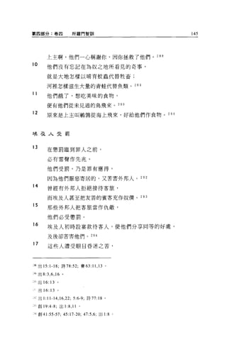 第四部分:卷四                所羅門智訓                    145




         上主啊，他們一心稱謝你，因你拯救了他們。 288
10       他們沒有忘記在為奴之地所看見的奇事，

         就是大地怎樣以哺育蚊蟲代替牲畜;

         河裡怎樣滋生大量的青蛙代替魚類。 28 日

11
         他們餓了，想吃美昧的食物，

         便有他們從未見過的鳥飛來。 290

12       原來是上主叫鶴鳴從海上飛來，好給他們作食物。 2 日 l




埃弓之人曳罰


13
         在懲罰臨到罪人之前，

         必有雷聲作先兆。

         他們受罰，乃是罪有應得，

         因為他們厭惡寄居的，又苦害外邦人。 292

14
         曾經有外邦人拒絕接待客旅，

         而埃及人甚至把友善的賓客充作奴僕。 293
15
         那些外邦人把客旅當作仇敵，

         他們必受懲罰。
16
         埃及人初時設宴款待客人，使他們分享同等的好處，

         及後卻苦害他們。 294

17
         這些人遭受眼目昏迷之苦，




i站出 15: 1-18; 詩 78:52; 賽 63:11 ， 13 。

誦出 8:3 ， 6 ， 16 。

:~}出 16: 13   。

     出 16: 13 。

已出1: 11-14 ， 16 ，泣      5:6-9; 詩 77:18 。

三創 19:4 舟，出 1       :8 , 11   。

江創 41    :55-57; 45: 17-20; 47:5 ， 6; 出 1:8 。
 