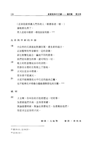 146                       基督教典外文獻一一一舊約篇   第五冊




       (正如從前那義人門外的人，眼都昏迷一樣。)

       遍地都烏黑了，

       眾人在暗中摸索，尋找回家的路。 2 日 5




大自然中新的矛口諧


18     大自然的元素彼此對調位置，產生新的組合，

       正如豎琴的琴音雖有一定的音韻，

       卻互相變化組合，編成不同的節奏。

           我們從所發生的事，便可明白一切。
19     地上的牲畜變成水中的活物，

       而游在水裡的生物爬上了陸地。
20         火可以在水中燃燒，

           而水卻不能滅火。

21         火焰不能燒傷在火中行走的血肉之軀，

           也不能烤化平時像白霜般遇熱即化的天糧。 296



車售2   弄右




22         上主啊，你叫你的百姓經歷這一切的事，

           為要使他們升高，且得著榮耀。

           無論甚麼時候，無論在甚麼地方，你都幫助他們;

           你從未忘記你的于民。




                        翻譯:王敏賢       客周:黃根眷




2肘創刊 11; 出 10:23 。

叫出 16: 14 。
 