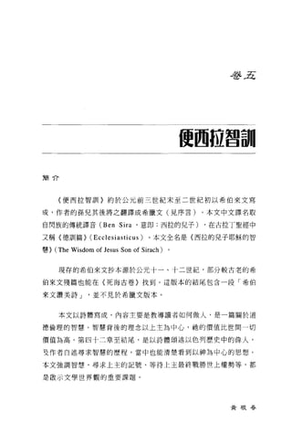 毛手.Æ




                                             使國位曾訓

簡介




      〈便西拉智訓1> 約於公元前三世紀末至二世紀初以希伯來文寫

哎，作者的孫兒其後將之翻譯成希臘文(見序言)。本文中文譯名取

自閃族的傳統譯音 (Ben Si 凹，意即:西拉的見子)                  ，在古拉丁聖經中

又稱〈德訓篇> (Ecclesiasticus)           。本文全名是(西拉的兒子耶穌的智

慧}   (The Wisdom of Jesus Son of Sirach) 。

      現存的希伯來文抄本源於公元十一、十二世紀，部分較古老的希

伯來文殘篇也能在〈死海古卷〉找到。這版本的結尾包含一段「希伯

來文讚美詩 J          並不見於希臘文版本。


      本文以詩體寫成，內容主要是教導讀者如何做人，是一篇關於道

德倫理的智慧。智慧背後的理念以上主為中心，她的價值比世間一切

價值為高。第四十二章至結尾，是以詩體頌述以色列歷史中的偉人，

互作者自述尋求智慧的歷程，當中也能清楚看到以神為中心的思想。

本文強調智慧、尋求上主的記號、等待上主最終戰勝世上權勢等，都

是敢示文學世界觀的重要課題。




                                                  黃根吞
 