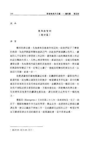 148                               基督教典外文獻一一一舊約篇   第五冊




文本



                               使西拉智訓

                               (德訓篇)


序已


        摩西的律法書、先知書和其他著作所記的，給我們留下了寶貴

的教訓，為我們開歐智慧和德訓之門。因此我們要頌讚以色列人。讀

經的人不但要努力學習經上所記的，還得藉著口述的傳統和經上所記

的話去幫助外邦人。凡熱心尋求學間的，都當如此行。家祖父耶穌熟

讀律法書、先知書和列祖先賢的其他著作。後來更從事寫作，將有關

的教訓和智慧記下來。好學之士讀了，便能按照摩西的律法生活，以

致百尺竿頭，更進一步。 l

        我懇請讀者仔細地閱讀這本書。在翻譯的過程中，儘管我們已

歇盡所能，但也難以達致完全的地步，唯望讀者多多包涵。其中的難

處在於原來的文本是用希伯來語寫成的，當翻譯成另一種語文時，往

往找不到貼近原文意思的詞彙。不僅本書如此，即使摩西的律法書、

先知書和其他著作的翻譯也都如此。譯文和原文必然有不一樣的地

方。

        優蓋表 (Euergetes) 主在位第三十八年，我來到埃及，住了一段

日子。期間有機會作多方面的學習，獲益良多。我感到有必要親自翻

譯此書，便日以繼夜不停地工作，完成翻譯及出版的工作。唯望好學

而又願意按律法生活的僑居者，能閱讀此書，從中得著益處。




1   路 24:44; 徒 21:40; 22:2 。
 