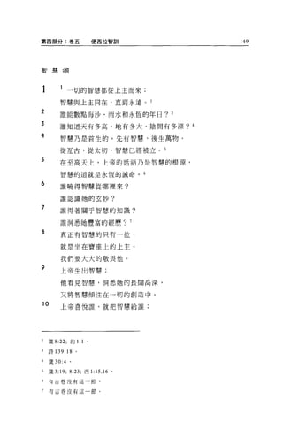 第四部分:卷五                   便西拉智訓                 149




智是頌




             一切的智慧都從上主而來;

        智慧與上主同在，直到永遠。 2

2       誰能數點海沙、雨水和永恆的年日? 3

3       誰知道天有多高、地有多大、陰間有多深? 4

4        智慧乃是首生的。先有智慧，後生萬物。

         從互古，從太初，智慧已經被立。 5
5       在至高天上，上帝的話語乃是智慧的根源，

         智慧的道就是永恆的誡命。                       6

6        誰曉得智慧從哪裡來?

         誰認識她的玄妙?

7        誰得著關乎智慧的知識?

         誰洞悉她豐富的經歷?                     7

8        真正有智慧的只有一位，

         就是坐在寶座上的上主。

         我們要大大的敬畏他。
9        上帝生出智慧;


         他看見智慧，洞悉她的長闊高深，

         又將智慧傾注在→切的創造中。

10       上帝喜悅誰，就把智慧給誰;




2   fi義 8:22; 約1: 1   。

3   詩 139:18 。

4   矮 30:4   。

豆燒 3:19; 8:23; 西 1:       15 , 16   0




6   有古卷沒有這一節。


    有古卷沒有這一節。
 
