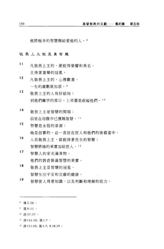 150                                                 基督教典外文獻   舊約篇   第五冊




            他將極多的智慧賜給愛他的人。 8




敬畏上主就是真智是



11
            凡敬畏上主的，便能得榮耀和美名，

            且得著喜樂的冠冕。
12
            凡敬畏上主的，心裡歡喜，

            一生的歲數就加添。 9

13
            敬畏上主的人有好結局;

            到他們離世的那日，上帝還是祝福他們。 1 0


14          敬畏上主是智慧的開端;

            信徒在母腹中已獲賜智慧。 11

15          智慧是永恆的泉源;

            她是信實的，必一直住在世人和他們的後裔當中。
16
            人若敬畏上主，就能得著完全的智慧;

            智慧將她的果實加給世人。                      1 2

17
            智慧人的家充滿美物，

            他們的穀倉裝滿智慧的果實。

18
            敬畏上主是智慧的冠冕，

            智慧生出平安和完備的健康。
19
            智慧使人得著知識，以及判斷和理解的能力，




8    傳 2:26 。

9    第 9:   11   0




10   詩 37:37         。

11   詩 111: 10; 錢 1:7        0




12   詩 111:10; 主義 1      :7; 8: 18 , 19   0
 
