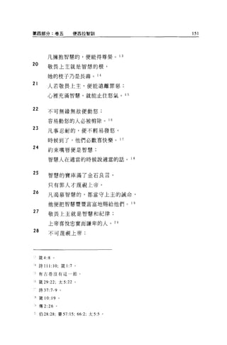 第四部分:卷五              便西拉智訓                     151




         凡擁抱智慧的，便能得尊榮。             1 3

20
         敬畏上主就是智慧的根，

         她的枝子乃是長壽。 1 4
21
         人若敬畏上主，便能遠離罪惡;

         心裡充滿智慧，就能止住怒氣。 1 5


22       不可無緣無故便動怒;


         容易動怒的人必被剪除。 1 6
23
         凡事忍耐的，便不輕易發怒，

         時候到了，他們必歡喜快樂。 1 7
24       約束嘴唇便是智慧;

         智慧人在適當的時候說適當的話。                 1 8



25       智慧的寶庫滿了金石良言，

         只有罪人才蔑視上帝。
26       凡渴慕智慧的，都當守上主的誡命，


         他便把智慧豐豐富富地賜給他們。                 1 9

27
         敬畏上主就是智慧和紀律;

         上帝喜悅忠實而謙卑的人。 20

28       不可蔑視上帝;




     接 4:8   0




4 詩 111: 10; 錢 1:7 。

三有古卷沒有這一節。


J 竄 29:22; 太 5:22 。

←詩 37 :7-9 。

8    簽 10: 19 。

可傳 2:26          。

三伯 28:28; 賽 57:15; 66:2; 太 5:5 。
 