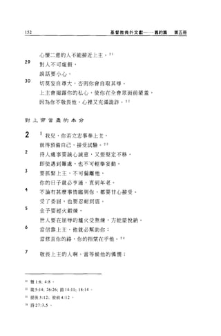 152                                      基督教典外文獻一一一舊約篇   第五冊




            心懷二意的人不能接近上主。 2 1
29
            對人不可虛假，

            說話要小心。
30          切莫妄自尊大，否則你會自取其辱。

            上主會揭露你的私心，使你在全會眾面前妻羞，

            因為你不敬畏他，心裡又充滿詭詐。 2 2



對上常會盡的本分




2           1 我兒，你若立志事奉上主，
            就得預備自己，接受試驗。 23

2           待人處事要誠心誠意，又要堅定不移，

            即使遇到難處，也不可輕舉妄動。

3           要抓緊上主，不可偏離他，

            你的日子就必亨通，直到年老。
4           不論有甚麼事情臨到你，都要甘心接受。

            受了委屈，也要忍耐到底。
5           金子要經火鍛煉，

            世人要在屈辱的爐火受熬煉，方能蒙悅納。

6           當信靠上主，他就必幫助你;

            當修直你的路，你的指望在乎他。 24


7           敬畏上主的人啊，當等候他的憐憫;




21   雅 1   :8;   4:8 。

22 簽 5:14; 26:26; 路 14:11;   18:14   0




m 提後 3: 12; 彼前 4: 12 。

24 詩 27:3 ， 5 。
 
