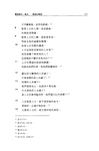 第四部分:卷五                便西拉智訓        153




         不可離棄他，免得你跌倒。 25

8        敬畏上主的人啊，當信靠他，

         你便能得獎賞。
9        敬畏上主的人啊，當盼望美善，

         等候永恆的福樂和憐憫。

10       試看上古先賢的遭遇，

         上主豈曾使信靠他的人失望?


         他豈曾撇下敬畏他的人?

         豈曾掩面不顧呼求他名的? 26

11       上主有豐盛的慈愛和憐憫;

         他赦免我們的罪，救我們脫離困苦。 2 7


12       膽怯而又懶惰的人有禍了，

         行事乖僻的罪人有禍了            28
13
         怯懦的人有禍了!

         他們毫無信心，也就得不著庇蔭。
14
         失去勇氣的人有禍了!

         當上主的審判臨到時，他們還可以作甚麼? 29



15       人若敬畏上主，便不違背他的命令;

         愛他的，必遵行他的道。 30
16       凡敬畏上主的，就凡事討他的喜悅;




25   詩 37 :7-9 。

m 詩 37:25;    145:18   0




~~詩 86: 15    。

28 竄 28:6 ， 18     0




29 來 10:36 。

划約 14:23; 約壹 2:5 。
 