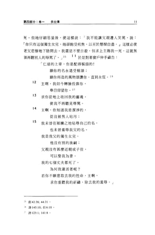 第四部分:卷一                  多比傳                          11




死。但她仔細思量後，便這樣說                          r 我不能讓父親遭人笑罵，說:

?你只有這個獨生女兒，她卻飽受煎熬，以至於懸樑白盡。」這樣必使

老父悲慘地下陰間去。我還是不要自艘，但求上主賜我一死，這就無

須再聽別人的辱罵了。 J                   25   1 1 於是對著窗戶伸手禱告:
              「仁慈的上帝，你是配得稱頌的!

                     願你的名永遠受稱頌;

                     願你所造的萬物頌讚你，直到永恆。 2 日

        12    主啊，我如今轉臉投靠你，
                     舉目仰望你。 27

        13    求你從地上收回我的靈魂，
                     使我不再聽見辱罵。

        14    主啊，你知道我是潔淨的，
                     從沒被男人站污;

        15    我未曾在被擴之地站辱自己的名，
                     也未曾羞辱我父的名。

               我是我父的獨生女兒，

                     他沒有別的後兩司;


               父親沒有甚麼近親或子佳，

                     可以娶我為妻。

               我的七個丈夫都死了，

                     為何我還活著呢?

               若你不願意取去我的性命，主啊，

                         求你垂聽我的祈禱，除去我的羞辱。」




~5   創 42:38; 44:31 。

26   詩 145:10; 但 6:10    '
     詩 123: 1; 141:8 。
 