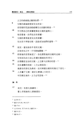第四部分:卷五                  便西拉智訓            155




          上主的祝福就必臨到你們。 37
9         父親的祝福能堅固兒女的家，

          而母親的咒詛卻能破壞兒女家園的根基。 38

10        不可將自己的榮耀建築在父親的羞辱上。

          他若豪羞，你們也沒有榮耀。
11
          父親的尊榮就是兒女的榮耀。

          兒女若不孝敬母親，這就成為他們的羞辱。 3 日


12
          我兒，當扶助你年老的父親，

          在他有生之年，不可使他憂傷              40
13        即使他的思想衰退了，你也要對他有百般的忍耐;

          切莫因為自己身心壯健而藐視你的老父。
14
          你要聽從生你的父親，上主便不計算你的惡。 4 1
15
          在你遭難的時候，上主必救拔你。

          他使你的罪化為無有，如同寒霜在暖和的陽光下溶化。
16
          人若撇下父親，就好比褻潰上主的名;

          叫母親生氣的，上主必咒詛他。的



謙卑




17        我兒，你要凡事謙卑，

          蒙上帝悅納的人便會愛你。




3;    出 20: 12 。

通創 27:27-29; 49:2-27 。

譜儀 17:6          0




的太 15:4 峙，可 7: 10-13; 提前 5:4     0




.(}   ~蓋 23:22       0




，.，歲 30: 17          。
 
