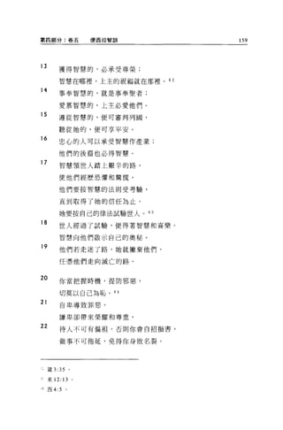 第四部分:卷五           便西拉智訓      159



13
         獲得智慧的，必承受尊榮;

         智慧在哪裡，上主的祝福就在那裡。的

14
         事奉智慧的，就是事奉聖者;

         愛慕智慧的，上主必愛他們。
15       遵從智慧的，便可審判列圈，

         聽從她的，便可享平安。
16
         忠心的人可以承受智慧作產業;

         他們的後裔也必得智慧。
17       智慧領世人踏上艱辛的路，

         使他們經歷恐懼和驚慌。

         他們要按智慧的法則受考驗，

         直到取得了她的信任為止。

         她要按自己的律法試驗世人。的
18
         世人經過了試驗，使得著智慧和喜樂。

         智慧向他們歐示自己的奧秘。
19
         他們若走迷了路，她就撇棄他們，

         任憑他們走向滅亡的路 o


20       你當把握時機，提防邪惡，

         切莫以自己為恥。 64
21       自卑導致罪惡，

         謙卑卻帶來榮耀和尊重。

22       待人不可有偏袒，否則你會自招損害，


         做事不可拖延，免得你身敗名裂。




     竄去 35

     來 12:   13
     西 4:5    。
 