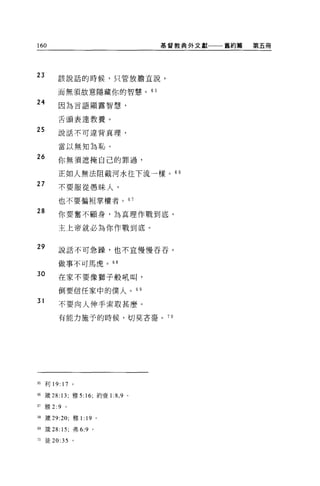 160                                      基督教典外文獻一一一舊約篇   第五冊




23       該說話的時候，只管放膽宜說，

         而無 2頁故意隱藏你的智慧。的

24       因為言語顯露智慧，


         舌頭表達教養 o

25       說話不可違背真理，


         當以無知為恥。
26
         你無須遮掩自己的罪過，

         正如人無法阻截河水往下流一樣。 66
27       不要服從愚昧人，

         也不要偏袒掌權者。 67

28
         你要奮不顧身，為真理作戰到底，

         主上帝就必為你作戰到底。


29       說話不可急躁，也不宜慢慢吞吞。

         做事不可馬虎。 68

30       在家不要像獅子般吼叫，

         倒要信任家中的僕人。 69

31
         不要向人伸手索取甚麼。

         有能力施予的時候，切莫吝音。 7 日




65 利 19: 17 。

66 竅 28: 13; 雅 5:16; 約壹 1   :8 , 9   0




67   雅 2:9   。

個黨 29:20; 雅 1: 19 。

間接 28: 15; 弗 6:9   0




76 徒 20:35 。
 
