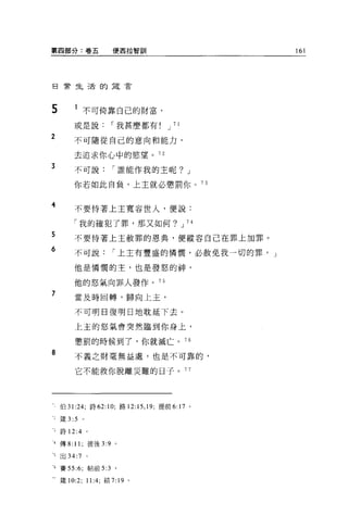 第四部分:卷五                使西拉智訓                      161




日常生活的建言




5          1 不可倚靠自己的財富，

          或是說          I 我甚麼都有       J 71

2         不可隨從自己的意向和能力，

          去追求你心中的慾望。 72
3         不可說          I 誰能作我的主呢? J

          你若如此自負，上主就必懲罰你。 73


4         不要恃著上主寬容世人，便說:

          「我的確犯了罪，那又如何? J 74
5         不要恃著上主赦罪的恩典，便縱容自己在罪上加罪。
6         不可說          I 上主有豐盛的憐憫，必赦免我一切的罪， J

          他是憐憫的主，也是發怒的神，

          他的怒氣向罪人發作。叮
7         當及時回轉，歸向上主，


          不可明日復明日地耽延下去。

          上主的怒氣會突然臨到你身上，

          懲罰的時候到了，你就滅亡。 76
8         不義之財毫無益處，也是不可靠的，

          它不能救你脫離災難的日子。 77




     伯 31 :24; 詩 62:10; 路 12: 15 ，凹，提前 6:17   0




 :   fi主 3:5   0




 3   詩 12:4 。

 4 傳 8: 11; 彼後 3:9 。

一5   出 34:7        0




可賽 55:6; 帖前 5:3 。

 - ~主 10:2; 11:4; 結 7:19 。
 