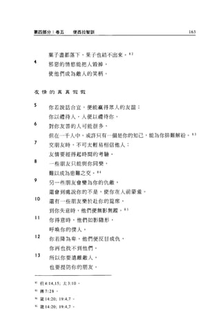 第四部分:卷五              便西拉智訓         163




       葉子盡都落下，果子也結不出來。 82
4      邪惡的情慾能把人毀掉，

       使他們成為敵人的笑柄。



弓之惰的真真假瑕



5      你若說話合宜，便能贏得眾人的友誼;

       你以禮待人，人便以禮待你。
6      對你友善的人可能很多，

       但在一干人中，或許只有一個是你的知己，能為你排難解紛。 83
7      交朋友時，不可太輕易相信他人;

       友情要經得起時間的考驗。

8      一些朋友只能與你同樂，

       難以成為患難之交。 84
9      另一些朋友會變為你的仇敵，

       還會到處說你的不是，使你在人前蒙羞。
10     還有一些朋友樂於赴你的鐘席，

        到你失意時，他們便無影無蹤。 85

11
        你得意時，他們如影隨形，

        呼喚你的僕人。
12
        你若降為卑，他們便反目成仇，

        你再也找不到他們。
13
        所以你要遠離敵人，

        也要提防你的朋友。


82 但 4:14 ， 15; 太 3: 10 。

間傳 7:28     。

祖籤 14:20; 19:4 ， 7 。

自錶 14:20; 19:4 ， 7 。
 