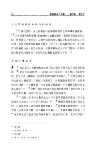 12                                     基督教典外文獻一一一舊約篇   第五冊




上主回是多比矛口擻拉的祈采



       1 6 就在這時，多比和撒拉的祈禱同時達到上帝榮耀的寶座前。

1 7 上帝差遣天使拉斐爾 (Raphael) 去醫治他們，要除掉多比眼中的白
膜，使他看見上帝的光;又要把流耳的女兒撒拉許配給多比的兒于多

比雅，並要把惡魔阿斯摩得從她身上趕出去。因為按照定例，多比雅

可以娶撒拉起妻。他若不娶她，其餘戀慕她的人才可以娶她。正當多

比從院子回到屋裡時，流甫的女兒撒拉也從樓上下來。 2 日



多比叮囑兒子



4            就在那天，多比想起他在瑪代的拉基城存放在加百用那裡的銀
錢      2 使自言自語地說                    í 我既已向上帝求死，何不超自己還在世

時，把兒子多比雅叫來，將這筆款項的事告訴他呢。」 3 於是他叫見子
多比雅來，對他說                    í 我兒，我若死了，你要把我妥善安葬，並要孝

敬你的母親，不可離棄她。凡事都要討她歡喜，不可讓她在任何事上

操心憂愁。 2 日            4 兒啊，當記念你還在你母親的腹中時，她為你受了不
少苦楚和危難。她死了以後，要把她葬在我的墓裡。

        5 í 我兒，你要一生敬畏上主，不可犯罪違背他的誡命。你一生
都要作正宜的人，不可走不義的路日                          6 因為凡照著真理行事為人
的，必事事亨通。遇到須要幫助的義人                         7 你要伸手蚵濟他們，不可
吝音，心裡不要作難。你若轉臉不看窮人，上帝就會轉臉不看你                             3 1

8 你若是富足，就當按能力賄濟窮人;即使家財不多，也不可吝裔，




28   徒 9:18      0




29   出 20:12; 接 23:22   0




30   申 8:   11   。

31   申 15:7 ， 8; 歲 22:9; 林後 9:7 。
 