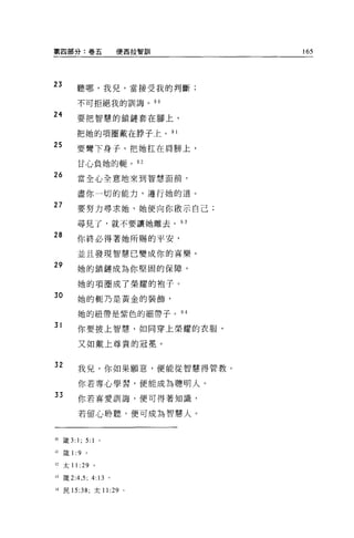 第四部分:卷五                使西拉智訓        165



23       聽哪，我見，當接受我的判斷;

         不可拒絕我的訓誨。 90

24       要把智慧的鎖鏈套在腳上，

         把她的項圈戴在脖子上。 9 1
25
         要彎下身子，把她扛在肩膀上，

         甘心負她的輛。 92

26       當全心全意地來到智慧面前，

         盡你一切的能力，遵行她的道。
27       要努力尋求她，她便向你做示自己;

         尋見了，就不要讓她離去。 93

28
         你終必得著她所賜的平安，
         並且發現智慧已變成你的喜樂。
29       她的鎖鏈成為你堅固的保障，

         她的項圈成了榮耀的袍子。
30       她的輒乃是黃金的裝飾，

         她的紐帶是紫色的細帶子。          94

31       你要披上智慧，如同穿上榮耀的衣服，

         又如戴上尊貴的冠冕。


32       我兒，你如果顧意，便能從智慧得管教。

          你若專心學習，便能成為聰明人。
33        你若喜愛訓誨，便可得著知識，

          若留心聆聽，便可成為智慧人。



刊錢 3:    1; 5: 1   0




♂1   歲 1 :9   。

有2   太 11 :29 。

月接 2:4 ， 5; 4:13 。

到民 15:38; 太 11 :29 。
 