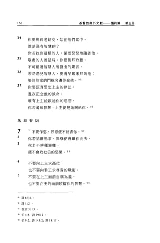 166                           基督教典外文獻一一一舊約篇   第五冊




34        你要與長老結交，站在他們當中。

          誰是滿有智慧的。


          你若找到這樣的人，便要緊緊地隨著他。
35        敬虔的人說話時，你要側耳聆聽，

          不可錯過智慧人所發出的接言。

36        若是遇見智慧人，要清早起來拜訪他;

          要到他家的門框旁邊等候他。 95
37        你要認真思想上主的律法，

          晝夜記念他的誡命。


          唯有上主能歐迪你的思想。

          你若渴慕智慧，上主便把她賜給你。       9 B




書長錦智訓



 7
 ,        l 不要作惡，邪惡便不能害你。 97
23
          你若遺離惡事，罪孽便會離你而去。

          你若不耕種罪孽，

          便不會收七倍的惡果。 98



4         不要向上主求高位，

          也不要向君王求尊貴的職銜。
5         不要在上主面前自稱為義，

          也不要在王的面前眩耀你的智慧。 99




95   fi美 8:34 。

96   詩 1 :2   。

盯彼前 3: 13         。

間伯 4:8; 詩 79: 12 。

開伯 9:2; 詩 143:2; 路 18: 11 。
 
