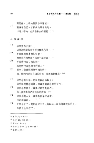 168                               基督教典外文獻   舊約篇   第五冊




        要記住，上帝的懲罰必不遲延。

17      要謙卑自己，甘願成為最卑微的，

        悸逆上帝的，必受蟲和火的刑罰。 1 0 5




人際廟 1克


18
        切莫賣友求榮，

        切莫為俄斐的金子而出賣親兄弟。 1 0 6
19      不要離棄有才德的賢妻，

        她是丈夫的華冠，比金子還珍貴。 1 0 7
20      不要虐待忠心的奴僕'

        或是虧待盡忠職守的雇主。

21      要全心全意照護聰明的奴僕;

        到了他們可以得自由的時候，要放他們離去。 1 08


22      如果你有牛羊，那就要做好的牧人;

        如果牠們替你賺錢，那就要繼續牧養的工作 O
23      如果你有孩子，就要好好管教他們，

        自小便要教他們聽從你的訓誨。 1 09
24      如果你有女見，就要教她保守貞潔，

        不可縱容她。

25      女兒長大了，要把她嫁出去，許配給一個通情達理的男人，

        你便大功告成了。



105 賽的 :24; 可 9:48 。

106 王上 9:28;     代上 29:4 。

107 鐵 12:4;   31: 10     0




m 出 21:2; 申 15: 12; 耶 34:8-16 。

1 個錢 29:   15 , 17   。
 
