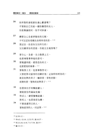第四部分:卷五                    便西拉智訓                                 169




26
       你所娶的妻能使你滿心歡喜嗎?

       不要把自己交給一個你厭惡的女人。

       但是無論如何，你不可休妻。


27
       總要全心全意孝敬你的父親，

        不可忘記你母親生你時所受的苦。                                   1 10

28
        要記住，你是你父母所生的;

        父母養育你的恩情，你能完全報答嗎?


29
        要全心、全意、全力敬畏上主，

        也要尊敬事奉他的祭司。
30      要竭盡所能，愛那造你的主，

        也要愛他的執事。 111

31
        要敬畏上主，也要尊敬祭司。

        又要把祭司當得的份歸於他，正如所吩咐你的，

        就是初熟的果子、贖罪祭、祭牲的膀、

        成聖的祭、聖物的初熟果子。 1 1 2


32
        你要伸出手來幫助窮人，

        便能使你的福氣完滿。

33      對活人，總要慷慨就義;

        對死人，也要慈悲為懷。
34
        不要逃避哭泣的人，

        要和哀哭的人一同哀哭。                                1 13




llO 出 20: 12 。

川申 6:5; 12:19; 太 22:37; 路 10:27

                     “;
                                               0




m 利 2:3 ， 10;   6:        7: 1-7:34; 鐵 3:9 。
113 羅 12: 15 。
 