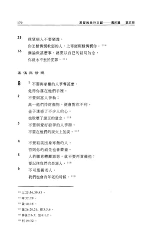 170                                  基督教典外文獻一一一舊約篇   第五冊




35      探望病人不要猶豫，

        你怎樣憐憫軟弱的人，上帝便照樣憐憫你。                 11 是

36
        無論做甚麼事，總要以自己的結局為念，

        你就永不至於犯罪。 1             15




審慎典 l情理




8       l 不要與掌權的人爭奪甚麼，
        免得你落在他們手裡。
2
        不要與富人爭執;

        萬一他們恃財傲物，便會對你不利。


        金子迷惑了不少人的心，
        也敗壞了諸王的意念。 116
3
        不要與愛好紛爭的人爭辯，

        不要在他們的炭火上加炭。 1 1 7


4       不要取笑出身寒微的人，

        否則你的祖先也會蒙羞。

5       人若顧意轉離罪惡，就不要再責備他;

        要記住我們也是罪人。 11 且

6
        不可蔑視老人，

        我們也會有年老的時候。 1 1 9




114 太 25:36 ， 39 ，的。

115 申 32:29 。

116 歲 10: 15 。

117 鐵 26:20 ， 21; 雅 3:5 ， 6 。

118 林後 2:6 ， 7; 加 6: 1 ， 2 。

119 利 19: 32 。
 