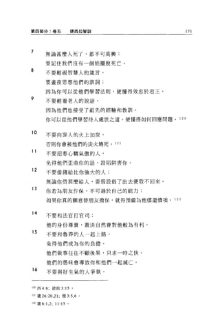 第四部分:卷五                  便西拉智訓           171



7       無論甚麼人死了，都不可高興;

        要記住我們沒有一個能擺脫死亡。
8       不要輕視智慧人的接言，

        要晝夜思想他們的訓詞;

        因為你可以從他們學習法則，便懂得效忠於君王。
9       不要輕看老人的說話，

        因為他們也接受了祖先的經驗和教訓。

        你可以從他們學習待人處世之道，便懂得如何回應問題。    1 20


10
        不要向罪人的火上加炭，

        否則你會被他們的炭火燒死。 121

11      不要招惹心驕氣傲的人，

        免得他們歪曲你的話，設陷阱害你。

12      不要借錢給比你強大的人;

        無論你借甚麼給人，要假設借了出去便取不回來。

13      你若為朋友作保，不可過於自己的能力;

        如果你真的願意替朋友擔保，就得預備為他償還價項。 1 2 2


14      不要和法官打官司;


        他的身份尊貴，裁決自然會對他較為有利。
15      不要和魯莽的人一起上路，

        免得他們成為你的負擔。

        他們{故事往往不顧後果，只求一時之快。

        他們的愚昧會導致你和他們一起滅亡。
16
        不要與好生氣的人爭執，


120 西 4:6; 彼前 3: 15      。

121 簽 26:20 ， 21 ;雅 3:5 ， 6 。

122 矮 6:1 ， 2; 11:15 。
 