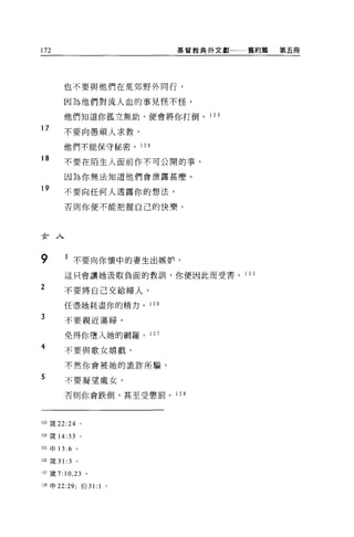 172                             基督教典外文獻一一一舊約篇   第五悶




        也不要與他們在荒郊野外同行，

        因為他們對流人血的事見怪不怪，

        他們知道你孤立無助，便會將你打倒。 1 2 3

17      不要向愚頑人求教，

        他們不能保守秘密。 124

18      不要在陌生人面前作不可公開的事，

        因為你無法知道他們會泄露甚麼。
19
        不要向任何人透露你的想法，

        否則你便不能把握自己的快樂。




女人

9        l 不要向你懷中的妻生出嫉妒，
        這只會讓她汲取負面的教訓，你便因此而受害。 1 25

2       不要將自己交給婦人，

        任憑她耗盡你的精力。 126

3       不要親近蕩婦，

        免得你墮入她的網羅。 127
4       不要與歌女嬉戲，

        不然你會被她的詭詐所騙。

5       不要凝望處女，

        否則你會跌倒，甚至受懲罰。 1 28




123 fi支 22:24       。

124 歲 14:33 。

l 臼申 13 :6 。

間 接 31: 3       。

121 歲 7:10 ， 23 。

128 申 22:29; 伯 31:      1   0
 
