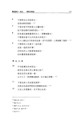第四部分:卷五               便西拉智訓             173




6       不要將自己交給妓女，

        免得你傾家蕩產。 12 日

7       不要在城中的街道上左顧右盼，

        也不要流連於淫婦的巷口。 1 30

8       若是遇見線條優美的女人，要轉過臉去，

        不要被你妻子以外的美女所吸引;

        不少人看見女子的美容佳貌，受不住誘惑，心裡便動了情慾。 1 3 1
9
        不要與別人的妻子一起吃飯，

        或是一起飲酒作樂:

        否則你的心可能會被她迷住，

        你的靈便被激情毀掉。



擇夜之道



10      不可捨棄你的老朋友。

        新朋友怎會比得上舊知己呢?

        新朋友好比新酒一樣。

         日子久了，新酒變成陳酒，你才喝出香醇。 1     32



11
        不要為罪人的成就而嫉妒，

        你無法知道他們將有怎麼樣的結局。 1 33

12
        凡惡人所喜歡的，你不要以為美。




129 歲 6:26; 29:3 。

130 簽 7:8 ， 12 。

131 撒下 II :2; 伯 31   :9 , 12   。

132 簽訂: 10; 路 5:39 。

133 詩 37:   1   0
 