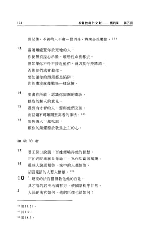 174                          基督教典外文獻   舊約篇   第五冊




         要記住，不義的人不會一世消遙，將來必受懲罰。 1 34


13
         當遠離能置你於死地的人，

         你便無須提心吊膽，唯恐性命被奪去。

         但如果你不得不接近他們，就切莫行差踏錯，

         否則他們或會殺你。

         要知道你的四周都是陷阱，


         你的處境就像戰場一樣危險。


14       要盡你所能，認識你周圍的鄰舍，

         聽取智慧人的意見。
15       遇到有才智的人，要與他們交談，

         而話題不可離開至高者的律法。      1 35

16
         要與義人一起吃飯，

         顧你的榮耀源於敬畏上主的心。



言侖統治者




17       君王開口說話，百姓便曉得他的智慧，


         正如巧匠施展鬼斧神工，為作品贏得稱讚。
18       愚昧人說話祖魯，城中的人都怕他，

         胡言亂語的人惹人憎厭。   136

10       1 聰明的法官懂得教化他的百姓，
         具才智的君王治國有方，使國家秩序井然。

2        人民的法官如何，他的臣僕也就如何;




134 fi主 11: 21 。

1 前詩 1: 2    。


I 泊竄 18 :7       。
 