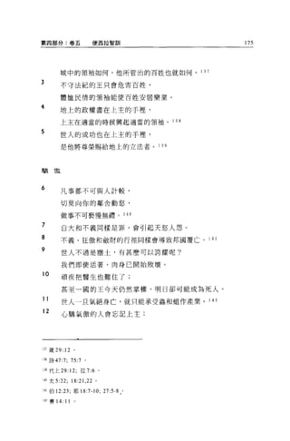 第四部分:卷五                 便西拉智訓               175




         城中的領袖如何，他所管治的百姓也就如何。 1 3 7

3        不守法紀的王只會危害百姓，

         體恤民情的領袖能使百姓安居樂業。

4        地上的政權盡在上主的于裡，

         上主在適當的時候興起適當的領袖。            1 38

5
         世人的成功也在上主的于裡，
             是他將尊榮賜給地上的立法者。 1 39




驕       T款



6            凡事都不可與人計較，

             切莫向你的鄰舍動怒，

             做事不可褻慢無禮。 1 40
    ?
    '
    的        自大和不義同樣是罪，會引起天怒人怨。
o
n
y            不義、狂傲和斂財的行徑同樣會導致邦國覆亡。 1 4 1

             世人不過是塵土，有甚麼可以誇耀呢?

             我們即使活著，肉身已開始敗壞。

10
             頑疾把醫生也難住了;

             甚至一圓的王今天仍然掌權，明日卻可能成為死人。
11           世人一旦氣絕身亡，就只能承受蟲和姐作產業。 1 42
12           心驕氣傲的人會忘記上主;




13ì 簽 29: 12      。

118 詩 47:7; 75:7 。

139 代上 29:12; 拉 7:6 。

140 太 5:22;       18: 訓，泣。

!-I l 伯 12:23; 耶 18:7-10; 27:5-8 。

142 賽 14:    11
 