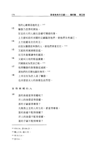 176                         基督教典外文獻一一一舊約篇   第五冊




        他的心離棄造他的主。 143

13       驕傲乃是罪的開始。

         狂妄自大的人做出各樣可憎惡的事，

        上主便叫前所未聞的災禍臨到他們，使他們全然滅亡。
14
        上主能罷免在位的王，

         而從灰塵提拔卑微的人，使他們得著王位。       1 4哇

15       又能把邦國連根拔起，

         而另外栽種謙卑的國民。

16
         又能叫大地的根基震動，

         列國就成為荒涼之地。 145
17       他將驕傲的族類徹底滅絕，

         連他們的名號也歸於無有。 146

18       上帝沒有為世人造了驕傲，

         也未曾使女人的後裔生出烈怒。



會帶榮耀的人



19       誰的後裔當得榮耀呢?


         世人的後裔當得榮耀。

         誰的于制當得尊榮?

         凡敬畏上主的人所生的，都當得尊榮。

         誰的後裔不配得榮耀?

         世人的後裔不配得榮耀。

         誰的子桐不配得尊榮?



143 申 8:14; 詩 106: 訕。

144 繳上 2:8; 路1: 52 。

145 申 31 :3 ， 4 。

146 詩 9:6   。
 