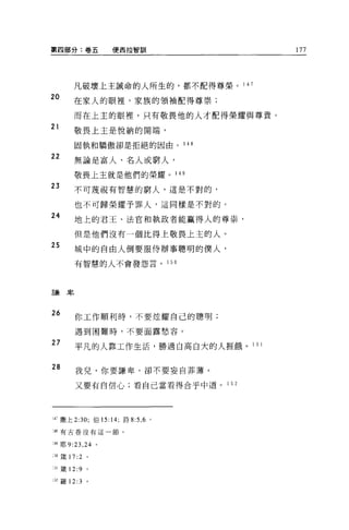 第四部分:卷五             便西拉智訓                                      177




        凡破壞上主誡命的人所生的，都不配得尊榮。 1 4 7

20      在家人的眼裡，家族的領袖配得尊崇;

        而在上主的眼裡，只有敬畏他的人才配得榮耀與尊貴。
21
        敬畏上主是悅納的聞端，

        固執和驕傲卻是拒絕的因由。                       1 48

22
        無論是富人、名人或窮人，

        敬畏上主就是他們的榮耀。 1 49

23      不可蔑視有智慧的窮人，這是不對的，

        也不可歸榮耀予罪人，這同樣是不對的。
24      地上的君王、法官和執政者能贏得人的尊祟，

        但是他們沒有一個比得上敬畏上主的人。
25       城中的自由人倒要服侍辦事聰明的僕人，

         有智慧的人不會發怨言。                 1 50




言兼卑




26       你工作順利時，不要炫耀自己的聰明;

         過到困難時，不要面露愁容。

27       平凡的人靠工作生活，勝過自高自大的人涯餓。 1                          51



28       我兒，你要謙卑，卻不要妄自菲薄。

         又要有自信心;看自己當看得合乎中道。                        1 52




14Î 撒上 2:30; 伯 15: 14; 詩 8:5 ， 6 。

:48 有古卷沒有這一節。


49 耶 9:23 ， 24 。

:')0 ~主 17:2   0




:31 錢 12:9     。

:52 羅 12:3     。
 