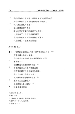178                                       基督教典外文獻   舊約篇   第五冊




29      人如果為自己定了罪，誰還會稱他為無罪的呢?

        人若不尊敬自己，怎能獲得別人的敬重?
30
        窮人靠知識贏得榮耀，

        富人靠財富取得尊榮。
31
        窮人如果在貧窮的時候就受人尊敬，

        一且富有了，豈不更多得榮耀?

        富人如果在富足的時候就被人蔑視，

        一旦貧窮了，豈不更加蒙羞?




初以貌取人


11      1 智慧能使卑微的人升高，與在高位的人同坐。 1 53
2       不要頌讚人外表的美麗，
        也不要因一個人平凡的外貌而厭惡他。 1 5 4
3
        蜜蜂雖小，

        卻能釀成比甚麼都甜的蜂蜜。                     1 55

4       不要誇耀身上所穿的華麗衣服，

        也不要誇耀在世上所贏得的尊榮，

        因為上主的工作深不可測，

        世人無法測透他奇妙的作為。 1 56
5       他使君王失去寶座，

        使卑微的人戴上冠冕。 1 57

6
        他使掌權者蒙羞，



153 創 41:40; f旦 6:3 。

154 撒上 16: 7   。

l 目士 14: 18; 詩 119:103; 饒 16:24; 24 日 0

日詩 139: 14; 但 4:30; 徒 12:21 。

157 詩 78:70 ， 71   0
 