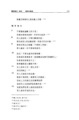 第四部分:卷五              便西拉智訓             179




       使備受尊重的人落在敵人手裡。 1 58



謹言慎行



7      不要隨便論斷人的不是;

       先要把事情弄清楚，才好作出批評。         1 5日

8      別人說話時，不要打斷他的話，

       要先把別人的話聽清楚，然後才作出回應。 1 60
9
       事情若與自己無關，不要與人爭辯;

       罪人議案，你不要參與意見。


10
       我兒，不要為過多的事煩憂。

       你參與的事情愈多，就愈難成為無可指摘的人。

       你愈想追卻愈追不上，

       愈想擺脫卻又擺脫不掉。

11
       有人拚命工作，掙扎求存，

        卻仍然缺乏。            161

12
        有人欠缺能力和金錢，

       做事不夠明快，需要別人的援助。

        但是上主的眼目沒有離開他們

        慈悲的上主使他們從低處升高。 1 62

13
        他使他們在眾人面前抬起頭來，

        眾人便希奇他的作為。




158 撒上 15:28: 新 7: 10 。

159 申 13:14; 17:6; 約 7:51   '
160 巖 18: 13 。

161 詩 127:2; 提前 6:9 。

162 伯 42:   10   。
 
