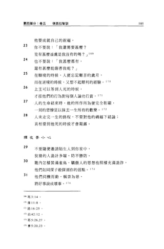 第四部分:卷五               便西拉智富iI           181




        他要成就自己的祝福。
23      你不要說           í 我還需要甚麼?

        豈有甚麼益處是我沒有的嗎?」 l 叫

24      也不要說           í 我甚麼都有，

        還有甚麼能傷害我呢? J

25      在順境的時候，人便忘記艱苦的歲月，

        而在逆境的時候，又想不起順利的經驗。 1       70

26
        上主可以等到人死的時候，

        才按他們的行為對每個人論功行賞。 1 71
27      人的生命結束時，他的所作所為便完全彰顯，

        一刻的悲慘足以抹去一生所有的歡樂。 1 72

28      人未走完一生的路程，不要對他的禍福下結論;

        真相要到他死的時候才會顯露。




擇交嬰，卜，也


29      不要隨便邀請陌生人到你家中，

        狡捐的人詭計多端，防不勝防。
30      籠內怎樣裝滿雀鳥，驕傲人的思想也照樣充滿詭詐，

        他們如同探子般探測你的弱點。 1 73

31      他們伺機而動，稱善為惡，

        將好事說成壞事。 174




169 瑪 3: 14   。

170 傳 1 1: 8 。

1;1 路 16:25       0




m 伯 42: 12 。

rn 耶 5:26 ， 27 。

1i4 賽 5:20 ， 23 。
 