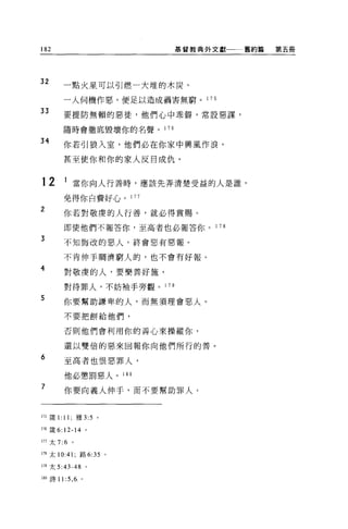 182                            基督教典外文獻     舊約篇   第五冊




32
           一點火星可以引燃一大堆的木炭，

           一人伺機作惡，便足以造成禍害無窮。 1 7 5

33         要提防無賴的惡徒，他們心中乖僻，常設惡謀，

           隨時會徹底毀壞你的名聲。 1 76

34
           你若引狼入室，他們必在你家中興風作浪，

           甚至使你和你的家人反目成仇。


12         1 當你向人行善時，應該先弄清楚受益的人是誰，

           免得你自費好心。 177
2
           你若對敬虔的人行善，就必得賞賜。

           即使他們不報答你，至高者也必報答你。       1 78

3
           不知悔改的惡人，終會惡有惡報。

           不肯伸手嫻濟窮人的，也不會有好報。
4          對敬虔的人，要樂善好施，

           對待罪人，不妨袖手旁觀。 1 79

5          你要幫助謙卑的人，而無須理會惡人。

           不要把餅給他們，

           否則他們會利用你的善心來操縱你，

           還以雙倍的惡來回報你向他們所行的善。

6
           至高者也恨惡罪人，

           他必懲罰惡人。 180
7
           你要向義人伸手，而不要幫助罪人。



175 fi美 1: 11;    雅 3:5   0




176   fi支 6: 12-14 。

lη 太 7:6      。


178 太 10:41 ;路 6:35 。

179 太 5:43-48 。

180 詩 11 :5 ， 6 。
 