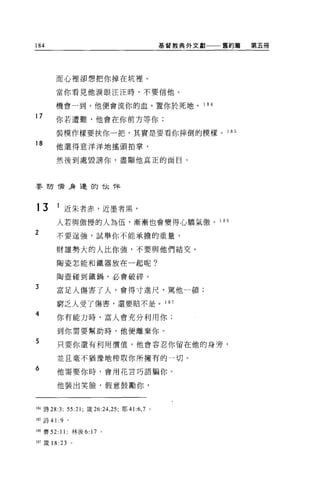 184                                             基督教典外文獻       舊約篇   第五冊




       而心裡卻想把你掉在坑裡。

       當你看見他淚眼汪汪時，不要信他。

       機會一到，他便會流你的血，置你於死地。                             1 84

17
       你若遭難，他會在你前方等你;

       裝模作樣要扶你一把，其實是要看你摔倒的模樣。 1 85
18
       他還得意洋洋地搖頭拍掌，

       然後到處毀謗你，盡顯他真正的面目。



嬰防衛身邊的伙伴



13      1 近朱者赤，近墨者黑，
        人若與傲慢的人為伍，漸漸也會變得心驕氣傲。 1 86
2      不要逞強，試舉你不能承擔的重量，

        財雄勢大的人比你強，不要與他們結交。

        陶瓷怎能和鐵器放在一起呢?

        陶壺碰到鐵鍋，必會破碎。

3       富足人傷害了人，會得寸進尺，罵他一頓;

        窮乏人受了傷害，還要賠不是 o                         1 87

4       你有能力時，富人會充分利用你;

        到你需要幫助時，他便離棄你。

5       只要你還有利用價值，他會容忍你留在他的身旁，

        並且毫不猶豫地榨取你所擁有的一切。
6       他需要你時，會用花言巧語騙你。

        他裝出笑臉，假意鼓勵你，



184 詩 28 汀; 55:21; 鐵 26:24 ， 25; 耶 41:6 ， 7 。

1 缸詩 41:9    '
1 朋賽 52: 11; 林後 6: 17 。

187 竄 18 日       O
 