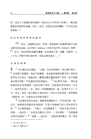 14                         基督教典外文獻    舊約篇   第五冊




的，但是上主卻親自指引他們;他若決定不再作世人的謀士，萬民便

會被扔到陰間的深處。所以，我兒，你要記念我的囑咐，不可忘記我

的訓誨。 40




言毛力口百耳所 T呆管的銀子




       20 [""我兒，我還要告訴你一件事。我從前把十他連得的銀子存放
在瑪代的拉基城、加百列亞 (Gabrias) 的兒子加百耳 (Gabael) 那裡。

2    1 我兒，別因我們的貧窮而憂慮。你若敬畏上帝，遠離一切罪惡，行
上主你上帝眼中看為美的事，他就必使你富足。 J 4 1



夫說拉斐蔚



5         多比雅回答父親說[""父親，凡你所吩咐的，我必遵守奉行。
2 但我既不認識他，他也不認識我，我怎能向他取回銀子呢?我如何
證明自己的身分，使他信我，願意把錢交還給我呢?再者，我不認識

通往瑪代的路，不知道該如何往那城去。」 3 多比對兒子說[""當年我
把錢存放在他那裡時，我們交換了契約。我把他的那份契約一分為

二，我們各自拿了一份。我的一份與銀錢放在一起。此事至今已二十

年。我兒，要找一個可靠的人與你同行。待你平安回來後，我們要把

工錢給他。你一定要從加百用取回銀子。」

       4 多比雅於是到外面找一個熟悉那邊路的人，好為他引路。他一
出去，便發現拉斐爾站在他面前，只是不知道他乃是上帝差來的天

便。 5 多比雅對他說[""年輕人，你從哪裡來?        J   [""從你父家以色列人
那裡， J 他回答[""我是來這裡找工作的。」多比雅說[""你認識通

往瑪代的路嗎?」 6 「認識， J 他國答[""我經常到那邊去，那一帶的


40   詩 119:5; 雅1: 17 。

41   羅 8: 17; 提前 6:6-8 。
 