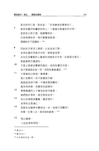 第四部分:卷五             便西拉智訓                          185




        甚至扮作仁慈，對你說                 í 有甚麼是你需要的? J
7       他用珍館百昧贏取你的心，三番兩次耗盡你的才智，

        直到你江郎才盡，他便嘲笑你 0

         日後再遇見你，他只會擦身而過，

        搖頭扮作不認識你。           1 88



8
         因此你不要受人誘惑，以至走迷了路，

         免得你還在得意洋洋時，便蒙羞受辱。
9       若有位高權重的人邀請你到他家中作客，你要謹言慎行，

         他便會再次邀請你。

10       不要上前就近權貴的座位，免得你遭受冷落;

         也不要遺遠站在一旁，否則你會被遺忘。                1 8日

11       不要看自己和他一樣尊貴。

         他口若懸河，你不要盡信不疑。

         他說話滔活不絕，不過是要試驗你;


         他笑的時候，其實是在試探你。
12
         無情無義的人不會為你保守秘密，

         他們設計害你，甚至想你坐牢。

13       所以你要提高警覺，謹言慎行，

         免得你自取滅亡。
14
         即使你在睡夢中聽到這一切，也要立刻醒來!

         你要一生愛上主，尋求他的拯救。 1 9 0


15       物以類聚，

         人也是臭味相投。


1 阻竄 23: 3   。

189 簽 25 :6 ， 7 。

190 有古卷沒有這一節。
 