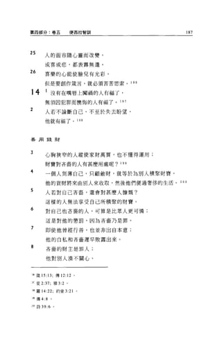 第四部分:卷五             便西拉智訓            187




2S
         人的面容隨心靈而改變，

         或喜或悲，都表露無遣。

26       喜樂的心能使臉兒有光彩，
         但是要創作竄言，就必須苦苦思索。 1 96

14       I 沒有在嘴唇上闖禍的人有福了，
         無須因犯罪而懊悔的人有福了。 1 97

2        人若不論斷自己、不至於失去盼望，

         他就有福了。 198




善用錢財




3
         心胸狹窄的人縱使家財萬貫，也不懂得運用;

         財寶對吝畜的人有甚麼用處呢? 199

4
         一個人刻薄自己，只顧斂財，就等於為別人積聚財寶。

         他的貨財將來由別人來收取，然後他們便過奢侈的生活。 200
5        人若對自己吝裔，還會對甚麼人慷慨?

         這樣的人無法享受自己所積擎的財寶。
6        對自己也吝奮的人，可算是比眾人更可憐;

         這是對他的懲罰，因為吝畜乃是罪。

7        即使他曾經行善，也並非出自本意;

         他的自私和吝畜遲早敗露出來。
8        吝裔的財主是罪人;

         他對別人漠不關心。



喝矮的: 13; 傳 12:12     0




r 徒 2:37; 雅 3:2 。

呵羅 14:22; 約壹 3:21        0




開傳 4:8      。


     詩 39 :6 。
 