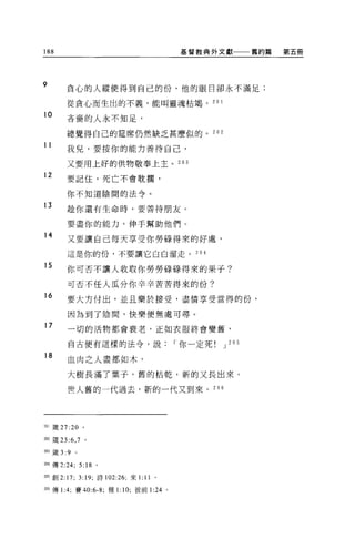 188                                         基督教典外文獻           舊約篇   第五冊




9       貪心的人縱使得到自己的份，他的眼日卻永不滿足;

        從貪心而生出的不義，能叫靈魂枯竭。 2 日 l

10      吝裔的人永不知足，

        總覺得自己的建席仍然缺乏甚麼似的。 202

11      我兒，要按你的能力善待自己，

        又要用上好的供物敬奉上主。 203
12      要記住，死亡不會耽擱，

        你不知道陰間的法令。

13      接你還有生命時，要善待朋友。


        要盡你的能力，伸手幫助他們。
14
        又要讓自己每天享受你勞時得來的好處，

        這是你的份，不要讓它白白溜走。 204

15      你可否不讓人收取你勞勞碌碌得來的果于?

        可否不任人瓜分你辛辛苦苦得來的份?
16
        要大方付出，並且樂於接受，盡情享受當得的份，

        因為到了陰間，快樂便無處可尋。
17      一切的活物都會衰老，正如衣服終會變舊，

        自古便有這樣的法令，說                         I 你一定死   J 20 5

18
        血肉之人盡都如木，

        大樹長滿了葉子，舊的枯乾，新的又長出來。

        世人舊的一代過去，新的一代又到來。 2 日 6




201 價 27:20 。


如 鐵 23 :6 ， 7 。

即嚴 3:9     0




204 傳 2:24; 5:18 。

2的自1j 2:17; 3:19; 詩 102:26; 來 1:   11   0




m 傳 1:4; 賽 40:6-8; 雅 1:10; 彼前 1:24 。
 