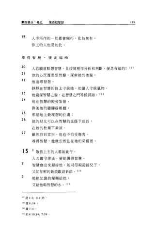 第四部分:卷五                    便西拉智訓      189




19
          人手所作的一切都會腐朽，化為無有，

          作工的人也是如此。



募得智麓，                      Î.更是福樂



20        人若願意默想智慧，且按情理作分析和判斷，便是有福的   207

21
          他的心反覆思想智慧，探索她的奧秘。
22        他追尋智慧，

          靜靜在智慧的路上守候她，女日獵人守候獵物。

23        他窺探智慧之窗，在智慧之門等候訓誨。 208

24
          他在智慧的麒旁紮營，

          靠著她的牆腳搭帳棚。

25
          那是地上最理想的住處;
26
          他的兒女可以在智慧的庇蔭下成長，

          在她的校葉下乘涼 o
27        雖然烈日當空，他也不怕受傷害。

           尋得智慧，他就安然住在她的榮耀裡。



15         1 敬畏上主的人都如此行。
           人若嚴守律法，便能獲得智慧。

2          智慧會出來迎接他，如同母親迎接兒子，

           又如年輕的新娘歡迎新郎。 209
3
           她把知識的糧賜給他，

           又給他喝智慧的水。 210




207 詩 1   :2; 119:35   0




m 竄去 34 。

到9 簽 7:4     0




no 約 4:10 ， 14; 7:38 。
 
