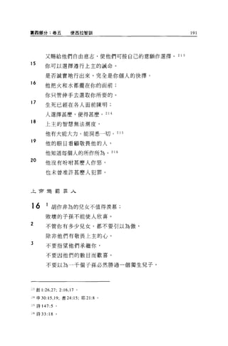 第四部分:卷五                  使西拉智訓              191




           又賜給他們自由意志，使他們可按自己的意願作選擇。 2 1 3
15
          你可以選擇遵行上主的誡命。

           是否誠實地行出來，完全是你個人的抉擇。
16         他把火和水都擺在你的面前;

           你只管伸手去選取你所要的。
17
           生死已經在各人面前陳明;

           人選擇甚麼，便得甚麼。 21 4

18         上主的智慧無法測度，

           他有大能大力，能洞悉一切。 2 1 5

19
           他的眼目看顧敬畏他的人，

           他知道每個人的所作所為。 21            Ö

20         他沒有吩咐甚麼人作惡，

           也未曾准許甚麼人犯罪。



上帝還罰罪人



16         1 胡作非為的兒女不值得羨慕;
           敗壞的子孫不能使人欣喜。
2          不管你有多少兒女，都不要引以為傲，

           除非他們有敬畏上主的心。
3          不要指望他們承繼你，

           不要因他們的數目而歡喜。

           不要以為一千個子孫必然勝過一個獨生兒子，




    1 創 1:26 ， 27; 2:16 ， 17 。

J生申 30:15 ， 19; 書 24:15; 耶 21:8   0




n 詩 147:5        0




::6 詩 33: 18     。
 