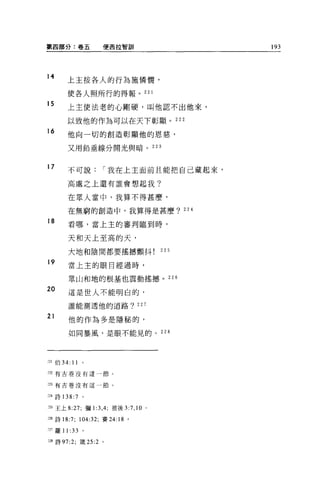 第四部分:卷五               便西拉智割|                    193




14
        上主按各人的行為施憐憫，

        使各人照所行的得報。 221

15
        上主使法老的心剛硬，叫他認不出他來，

        以致他的作為可以在天下彰顯。 222
16
        他向一切的創造彰顯他的恩慈，

        又用鉛垂線分開光與暗。 223


17       不可說          í 我在上主面前且能把自己藏起來，

        高處之上還有誰會想起我?

         在眾人當中，我算不得甚麼，

         在無窮的創造中，我算得是甚麼? 224

18       看哪，當上主的審判臨到時，

         天和天上至高的天，

         大地和陰間都要搖撼顫抖                      225

19       當上主的眼目經過時，


         眾山和地的根基也震動搖憾。 226

20       這是世人不能明白的，

         誰能測透他的道路?               227

21
         他的作為多是隱秘的，

         如同暴風，是眼不能見的。                     228




立 1 {白 34:   11
222 有古卷沒有這一節。


刃有古卷沒有這一節。

到詩 138 :7         。

立S 王上 8:27; 彌 1 :3 ， 4; 彼後 3:7 ， 10   0




立6 詩 18:7; 104:32; 賽 24:18 。

2n 羅 11 :33       。

到詩 97:2; 歲 25:2 。
 