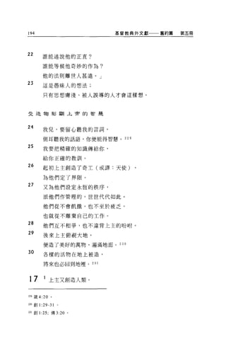 194                       基督教典外文獻一一一舊約篇   第五冊




22        誰能述說他的正直?

          誰能等候他奇妙的作為?


          他的法則離世人甚遠。」
23        這是愚昧人的想法;

          只有思想膚淺、被人誤導的人才會這樣想。



史造物彰顯上帝的智是



24        我見，要留心聽我的言詞，

          側耳聽我的話語，你便能得智慧。    229

25        我要把精確的知識傳給你，

          給你正確的教訓。

26        起初上主創造了奇主(或譯:天使)

          為他們定了界限。
27        又為他們設定永恆的秩序，

          派他們作管理的，世世代代如此。

          他們從不會飢餓，也不至於疲乏，

          也就從不離棄自己的工作。
28        他們互不相爭，也不違背上主的吩咐。

29
          後來上主俯視大地，

          便造了美好的萬物，遍滿地面。   230

30        各樣的活物在地上被造，

          將來也必回到地裡。 231



17         1 上主又創造人類。


229 錶 4:20    。

230 創 1   :29-31   0




231 創 1 :25; 傳 3:20 。
 