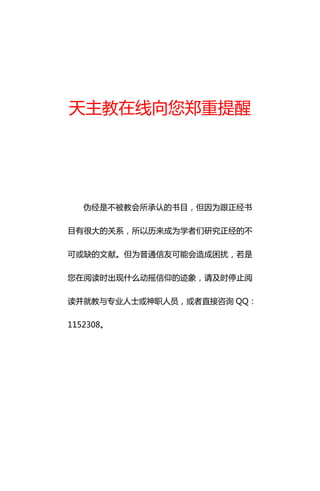 天主教在线向您郑重提醒




   伪经是不被教会所承认的书目，但因为跟正经书

目有很大的关系，所以历来成为学者们研究正经的不

可或缺的文献。但为普通信友可能会造成困扰，若是

您在阅读时出现什么动摇信仰的迹象，请及时停止阅

读并就教与丏业人士或神职人员，或者直接咨询 QQ：

1152308。
 
