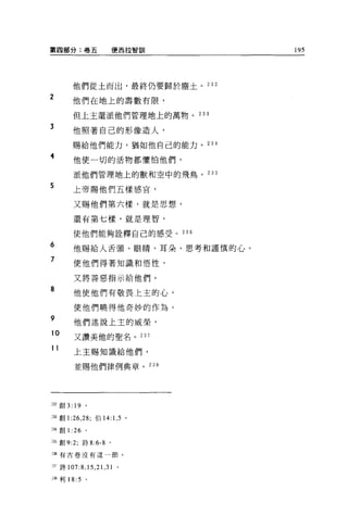 第四部分:卷五                       便西拉智訓   195




         他們從土而出，最終仍要歸於塵土。 232

2        他們在地上的壽數有限，

         但上主還派他們管理地上的萬物。 233

3        他照著自己的形像造人，

         賜給他們能力，猶如他自己的能力。 234

4         他使一切的活物都懼怕他們，

          派他們管理地上的獸和空中的飛鳥。 235

5
          上帝賜他們五樣感官，

          又賜他們第六樣，就是思想，

          還有第七樣，就是理智，

          使他們能夠詮釋自己的感受。 236

6         他賜給人舌頭、眼睛、耳朵、思考和謹慎的心。
7
          使他們得著知識和悟性，

          又將善惡指示給他們。

8         他使他們有敬畏上主的心，

          使他們曉得他奇妙的作為。
9
          他們述說上主的威榮，
10
          又讚美他的聖名。 237

11
          上主賜知識給他們，

          並賜他們律例典章。 238




:立創 3: 19 。

到創 1 :26 ， 28; 伯 14: 1 ， 5 。

到創 1 :26 。

2品創 9:2;      詩 8:6-8     。

到有古卷沒有這一節。


2.3";'詩 107:8 ， 15 ， 21 ， 31   0




油利 18:5        。
 