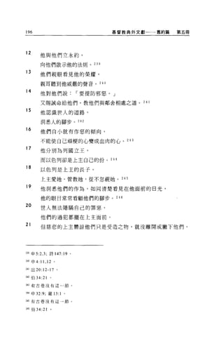 196                                  基督教典外文獻一一一舊約篇   第五冊




12
        他與他們立永約，

        向他們敢示他的法則。 23 日

13
        他們親眼看見他的榮耀，

        親耳聽到他威嚴的聲音。 240

14      他對他們說                r 要提防邪惡。」

        又賜誡命給他們，教他們與鄰舍相處之道。 24 1

15      他認識世人的道路，

        洞悉人的腳步。 242

16      他們自小就有作惡的傾向，

        不能使自己頑模的心變成血肉的心。 243
17
        他分別為列國立王，

        而以色列卻是上主自己的份。 244

18
        以色列是上主的長子。

        上主愛她、管教她，從不忽視她。 245

19      他洞悉他們的作為，如同清楚看見在他面前的日光，

        他的眼目常常看顧他們的腳步。 246

20      世人無法隱瞞自己的罪惡，

        他們的過犯都擺在上主面前。
21      但慈悲的上主體諒他們只是受造之物，就沒離開或撇下他們，




239 申 5:2 ， 3; 詩 147: 19 。

M 申 4: 11 ， 12 。

241 出 20:12-17 。

242 伯 34:21

243 有古卷沒有這一節。


244 申 32 夕，羅 13:   1   0




245 有古卷沒有這一節。


246 伯 34:21   。
 