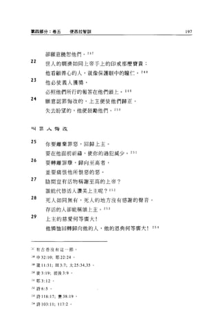 第四部分:卷五               便西拉智司11                 197




       卻願意饒恕他們。 247

22     世人的閑濟如同上帝于上的印戒那麼寶貴;

       他看顧善心的人，就像保護眼中的瞳仁。 248

23
       他必使義人獲獎，

       必照他們所行的報答在他們頭上。 249

24     願意認罪悔改的，上主便使他們歸正。

       失去盼望的，他便鼓勵他們。 250




叫罪人悔改


25
       你要離棄罪惡，回歸上主。

       要在他面前祈禱，使你的過犯減少。 25 1

26     要轉離罪孽，歸向至高者，

       並要痛恨他所恨惡的惡。
27      陰間豈有活物稱謝至高的上帝?

       誰能代替活人讚美上主呢? 252

28
        死人如同無有，死人的地方沒有感謝的聲音。

        存活的人卻能稱頌上主。 253

29
        上主的慈愛何等廣大!

        他憐恤回轉歸向他的人，他的恩典何等廣大             254




:~有古卷沒有這一節。


二'8 申 32: 10; 耶 22:24 。

249 歲 11 :31; 研 3:7; 太 25:34 ， 35   0




250 徒 3: 19; 彼後 3:9   0




1 耶 3: 12 。

252 詩 6:5   。


到詩 118: 17; 賽 38: 19 。

254 詩 103:11;   117:2 。
 