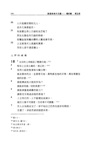 198                         基督教典外文獻一一一舊約篇   第五冊




30
         人只是塵世間的凡人，

         並非凡事都能作。
31
         有甚麼比得上日頭的光芒呢?

         然而太陽也有日蝕的時候，

         而屬血氣和屬肉體的人難免會作惡。
32       上主統領天上高處的萬軍，

         而世人卻不過是塵土。




上宵的威嚴



18       1 永活的上帝創造了整個天地     255
2        唯有上主是公義的、清正的。 256

3
         他用大能把聖潔和污穢分開。

         他是萬有的玉，且掌管天地。萬物都在他的手裡，萬有都聽從

         他的旨意。        257

4        誰能傳說他大能的作為?

         誰能表明他一切的美德? 258

5        誰能測量他威嚴的能力?


         誰能完全地述說他的恩慈?
6
         上主所行的，人不能增加或減少，

         他行大事不可測度，行奇事不可勝數。 259

7        世人以為路走完了，卻不知自己仍然在起步的階段;

         言盡了，卻依然感到困惑非常。



2自創 1:   1

m 詩 51:4; 羅 3:4 。

如有古卷沒有這一節。


日詩 106:2     。

259 伯 5:9; 詩 40:5 。
 
