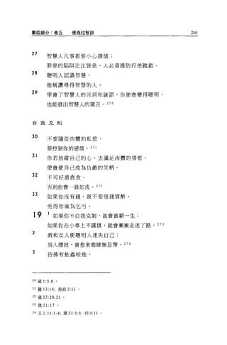 第四部分:卷五           便茵拉智訓               201




27      智慧人凡事都要小心謹慎;

        罪惡的陷阱比比皆是，人必須提防行差踏錯。
28      聰明人認識智慧，

        他稱讚尋得智慧的人。
29      學會了智慧人的言詞和謎語，你便會變得聰明，

        也能發出智慧人的簡言。 270




自我克制




30      不要隨從肉體的私慾，

         要控制你的感情。 271

31       你若放縱自己的心，去滿足肉體的情慾，

        便會使自己成為仇敵的笑柄。

32       不可好酒貪食，

         否則你會一貧如洗。            272


33       如果你沒有錢，就不要借錢買醉，

         免得你淪為乞丐。

19       1 如果你不自我克制，就會貧窮一生;
         如果你在小事上不謹慎，就會漸漸走迷了路。 273
2
         酒和女人使聰明人迷失自己;

         男人嫖妓，會愈來愈肆無忌禪。 274

3        彷彿有蛀蟲咬他，




270 籤 1:5 ， 6 。

盯l 羅 13: 14; 彼前 2:11   。

m 巖曰 :20 ， 21 。

盯31美 21: 17 。

274 王上 11: 1-4; 竄到 :3-5; 何 4:11   。
 