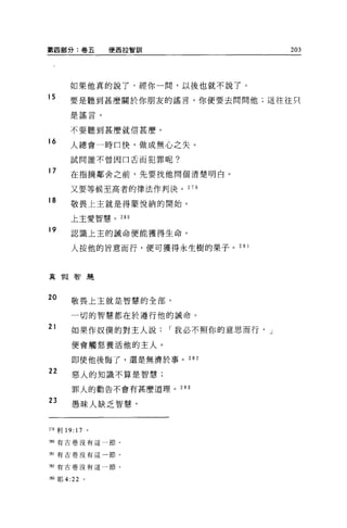 第四部分:卷五                便西拉智訓                     203




       如果他真的說了，經你一間，以後也就不說了。
15     要是聽到甚麼關於你朋友的謠言，你便要去問問他;這往往只

       是謠言。

       不要聽到甚麼就信甚麼。

16
       人總會一時口快，做成無心之失。

       試問誰不曾因口舌而犯罪呢?

17     在指摘鄰舍之前，先要找他問個清楚明白。

       又要等候至高者的律法作判決。 279

18     敬畏上主就是得蒙悅納的開始。

       上主愛智慧。 280

19     認識上主的誡命便能獲得生命。


        人按他的旨意而行，便可獲得永生樹的果子。 2 日 l



真    11'1 智蓮



20      敬畏上主就是智慧的全部，

        一切的智慧都在於遵行他的誡命。

21      如果作奴僕的對主人說             I 我必不照你的意思而行， J

        便會觸怒養活他的主人。

        即使他後悔了，還是無濟於事。 282
22      惡人的知識不算是智慧;

        罪人的勸告不會有甚麼道理。           283

23      愚昧人缺乏智慧，



279 利 19: 17       。

2別有古卷沒有這一節。


281 有古卷沒有這一節。


如有古卷沒有這一節。


那耶 4:22        。
 